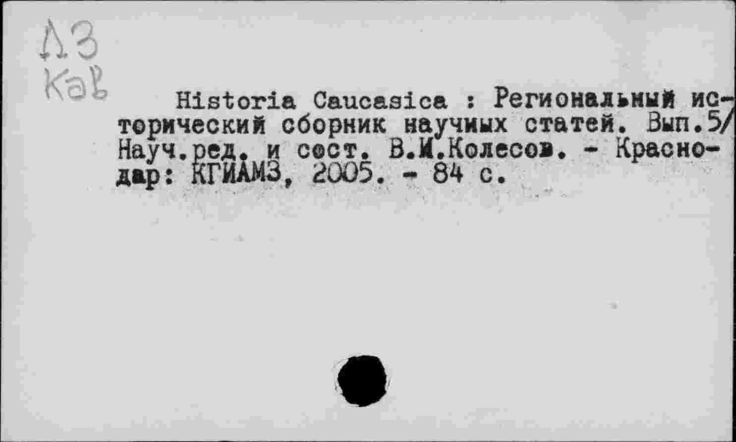 ﻿Historia Caucasica : Региональный исторический сборник научных статей. Вып.5/ Науч.ред. и свет. В.И.Колесов. - Краснодар: КГИАМЗ, 2005. - 84 с.